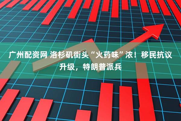 广州配资网 洛杉矶街头“火药味”浓！移民抗议升级，特朗普派兵
