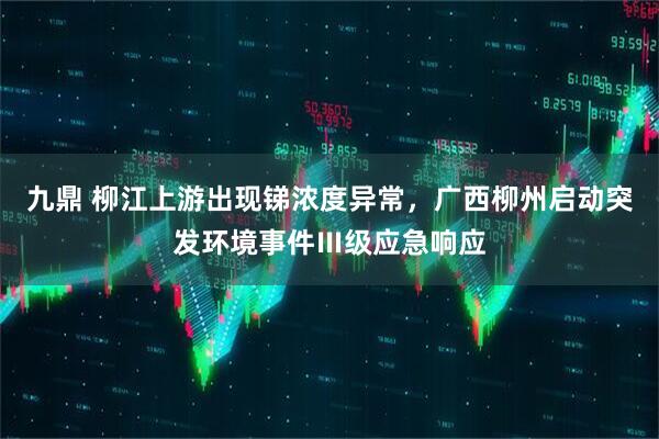 九鼎 柳江上游出现锑浓度异常，广西柳州启动突发环境事件Ⅲ级应急响应