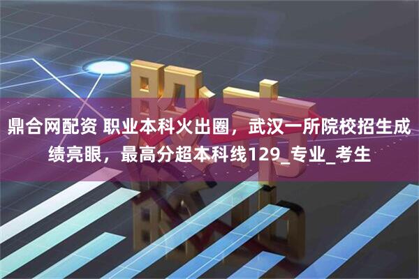 鼎合网配资 职业本科火出圈，武汉一所院校招生成绩亮眼，最高分超本科线129_专业_考生