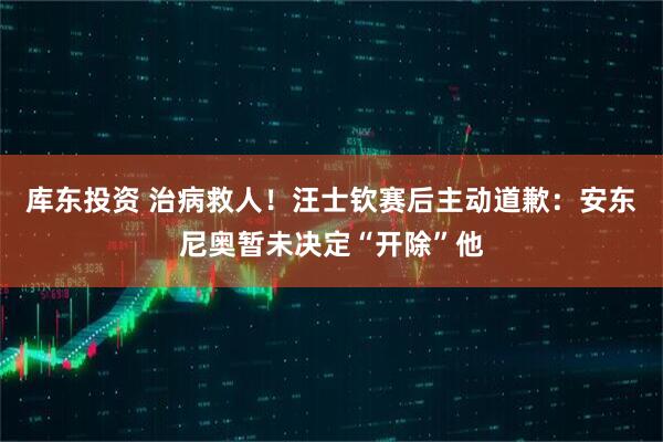库东投资 治病救人！汪士钦赛后主动道歉：安东尼奥暂未决定“开除”他