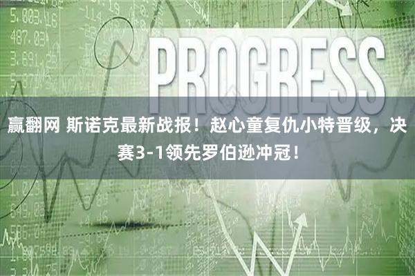 赢翻网 斯诺克最新战报！赵心童复仇小特晋级，决赛3-1领先罗伯逊冲冠！
