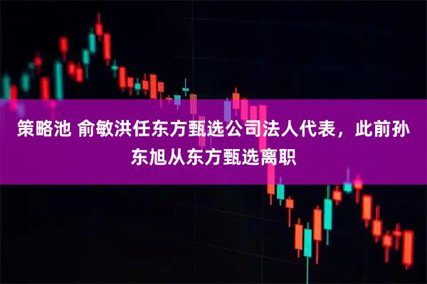策略池 俞敏洪任东方甄选公司法人代表，此前孙东旭从东方甄选离职