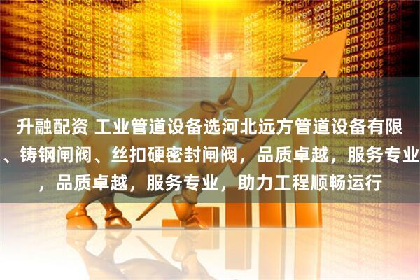 升融配资 工业管道设备选河北远方管道设备有限公司，专注明杆闸阀、铸钢闸阀、丝扣硬密封闸阀，品质卓越，服务专业，助力工程顺畅运行