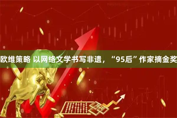 欧维策略 以网络文学书写非遗，“95后”作家摘金奖