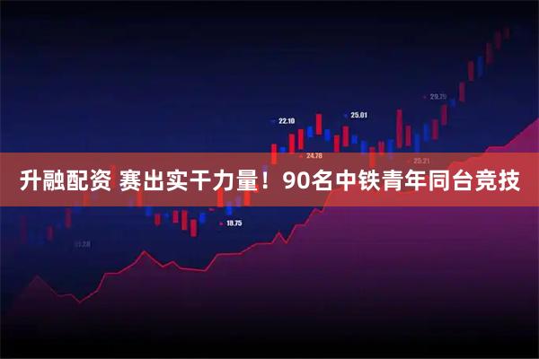 升融配资 赛出实干力量！90名中铁青年同台竞技