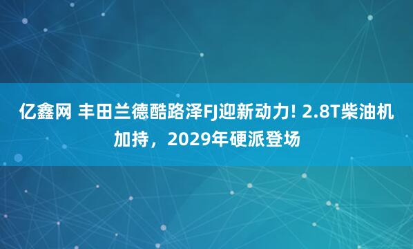 亿鑫网 丰田兰德酷路泽FJ迎新动力! 2.8T柴油机加持，2029年硬派登场