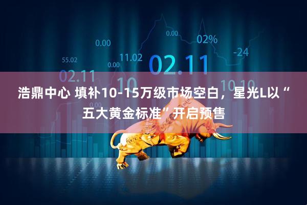 浩鼎中心 填补10-15万级市场空白，星光L以“五大黄金标准”开启预售