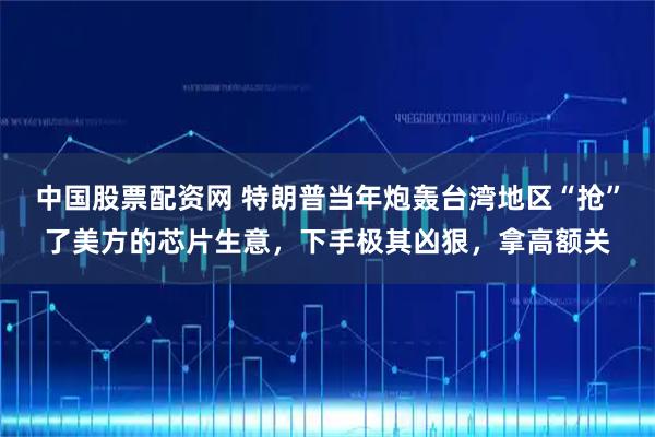 中国股票配资网 特朗普当年炮轰台湾地区“抢”了美方的芯片生意，下手极其凶狠，拿高额关